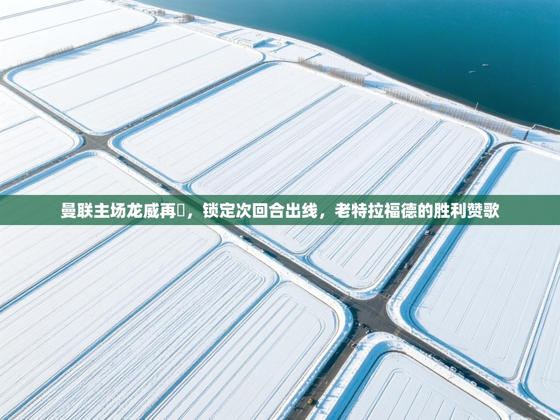 曼联主场龙威再現,锁定次回合出线,老特拉福德的胜利赞歌 第1张